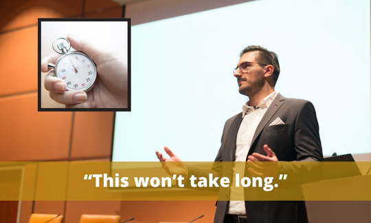 “This won’t take long.” or “I’ll keep this short.” are phrases that make it feel like what you are about to say is not substantial if it can be said in such a short amount of time.